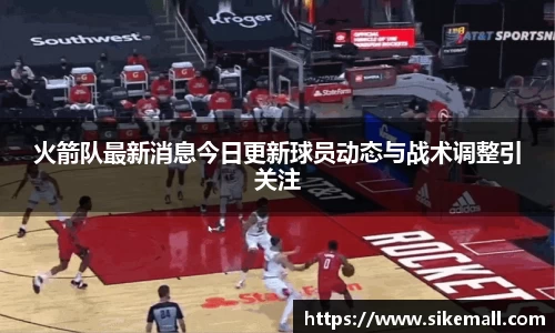 火箭队最新消息今日更新球员动态与战术调整引关注