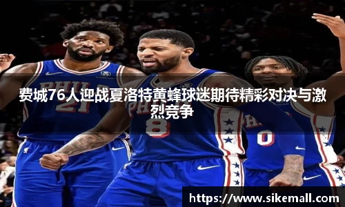 费城76人迎战夏洛特黄蜂球迷期待精彩对决与激烈竞争